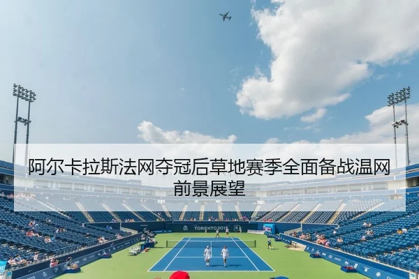阿尔卡拉斯法网夺冠后草地赛季全面备战温网前景展望